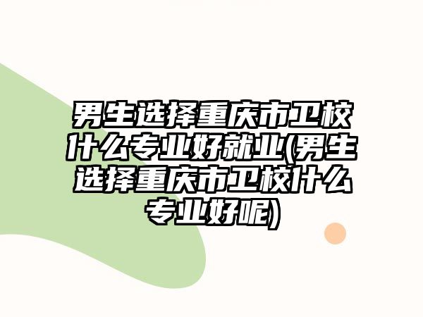 男生選擇重慶市衛校什么專業好就業(男生選擇重慶市衛校什么專業好呢)