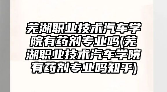 蕪湖職業技術汽車學院有藥劑專業嗎(蕪湖職業技術汽車學院有藥劑專業嗎知乎)