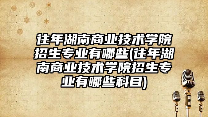 往年湖南商業技術學院招生專業有哪些(往年湖南商業技術學院招生專業有哪些科目)