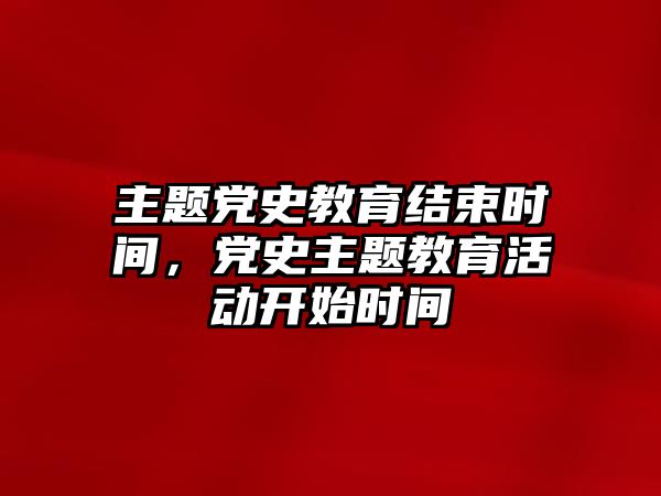 主題黨史教育結束時間，黨史主題教育活動開始時間