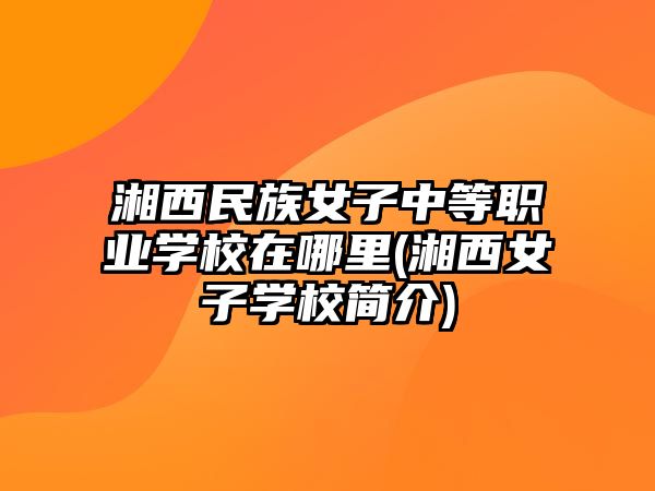 湘西民族女子中等職業學校在哪里(湘西女子學校簡介)