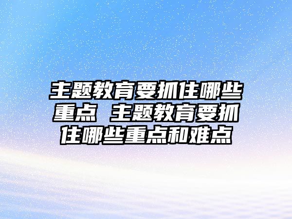 主題教育要抓住哪些重點 主題教育要抓住哪些重點和難點