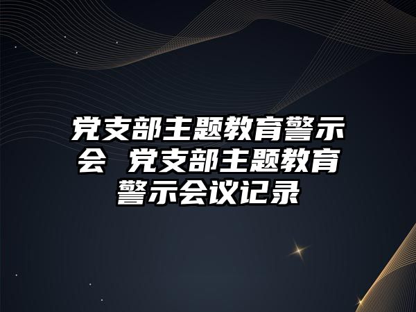 黨支部主題教育警示會 黨支部主題教育警示會議記錄
