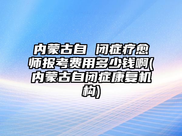 內(nèi)蒙古自 閉癥療愈師報(bào)考費(fèi)用多少錢(qián)啊(內(nèi)蒙古自閉癥康復(fù)機(jī)構(gòu))