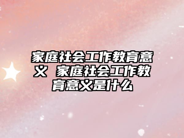 家庭社會(huì)工作教育意義 家庭社會(huì)工作教育意義是什么