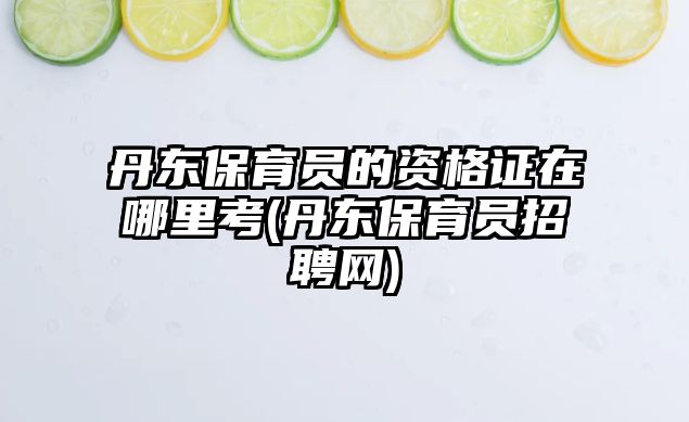 丹東保育員的資格證在哪里考(丹東保育員招聘網)