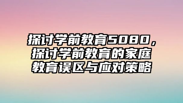探討學(xué)前教育5080，探討學(xué)前教育的家庭教育誤區(qū)與應(yīng)對策略