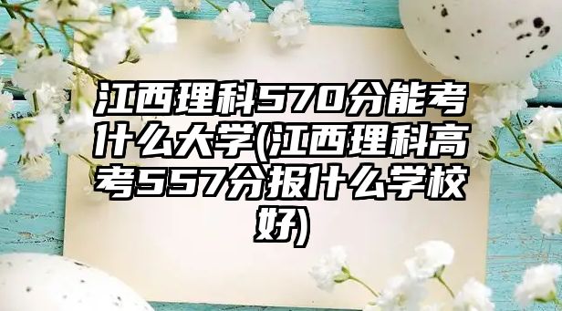 江西理科570分能考什么大學(江西理科高考557分報什么學校好)
