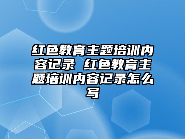 紅色教育主題培訓內容記錄 紅色教育主題培訓內容記錄怎么寫